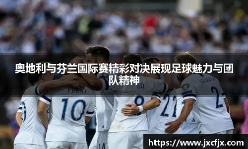 奥地利与芬兰国际赛精彩对决展现足球魅力与团队精神