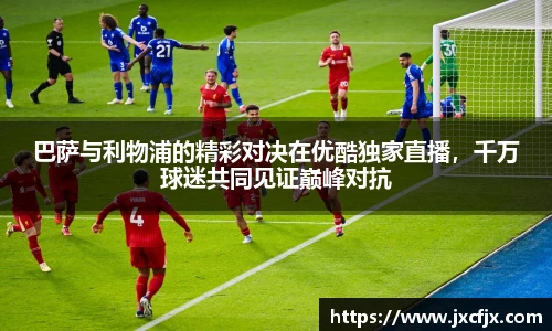 巴萨与利物浦的精彩对决在优酷独家直播，千万球迷共同见证巅峰对抗